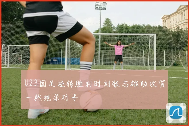 U23国足逆转胜利时刻张志雄助攻贺一然绝杀对手