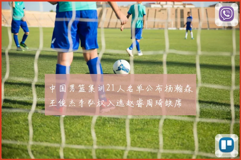中国男篮集训21人名单公布杨瀚森王俊杰李弘权入选赵睿周琦缺席