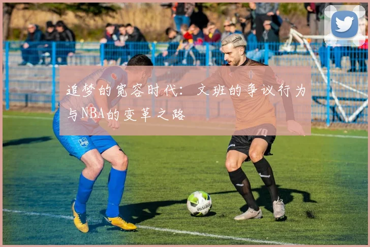追梦的宽容时代：文班的争议行为与NBA的变革之路