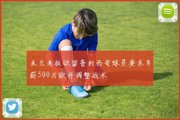 米兰老板欲留普利西奇球员要求年薪500万欧并调整战术