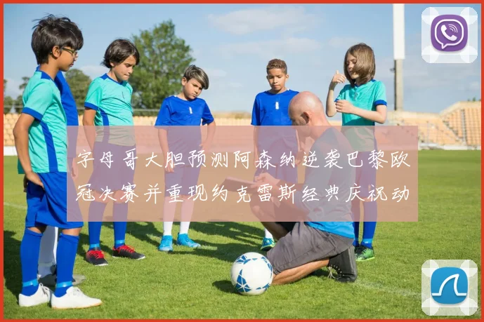 字母哥大胆预测阿森纳逆袭巴黎欧冠决赛并重现约克雷斯经典庆祝动作