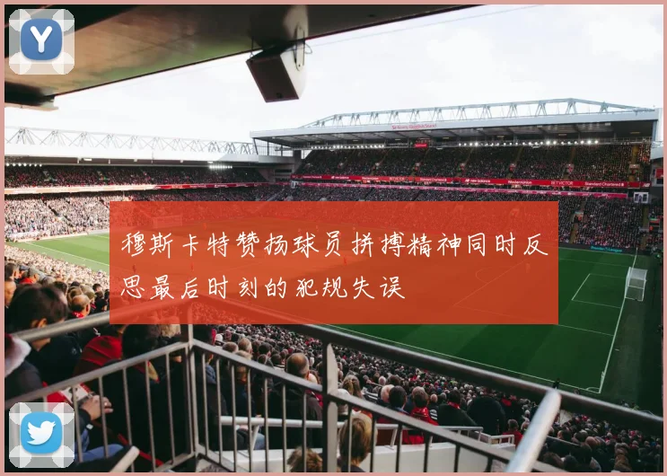 穆斯卡特赞扬球员拼搏精神同时反思最后时刻的犯规失误