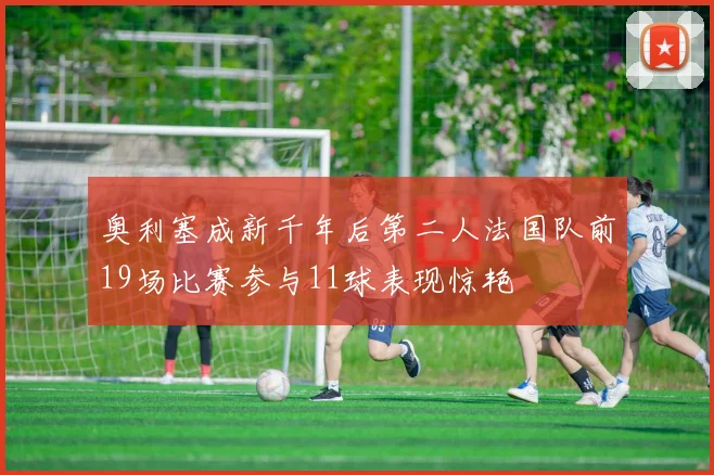 奥利塞成新千年后第二人法国队前19场比赛参与11球表现惊艳
