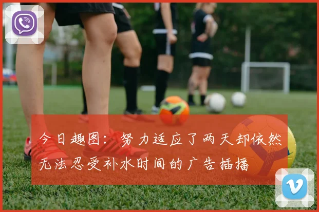 今日趣图：努力适应了两天却依然无法忍受补水时间的广告插播