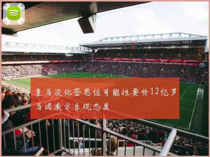 皇马淡化签恩佐可能性要价12亿罗马诺表示乐观态度