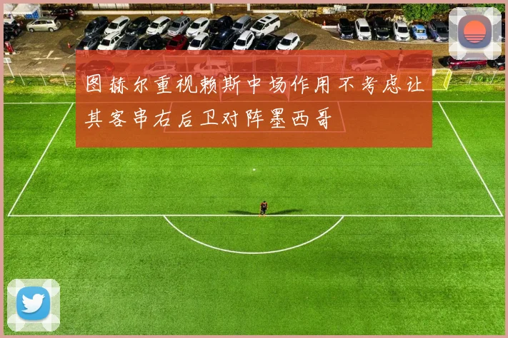图赫尔重视赖斯中场作用不考虑让其客串右后卫对阵墨西哥