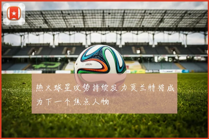 热火球星攻势持续发力莫兰特将成为下一个焦点人物