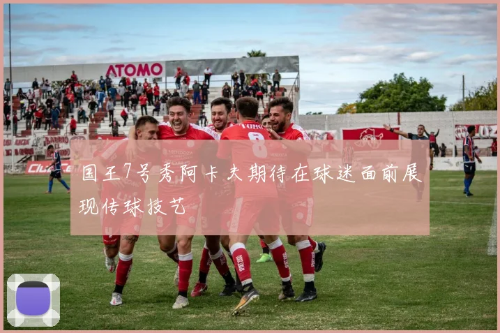 国王7号秀阿卡夫期待在球迷面前展现传球技艺