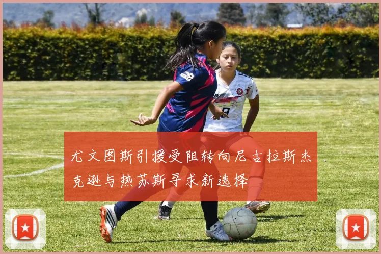 尤文图斯引援受阻转向尼古拉斯杰克逊与热苏斯寻求新选择