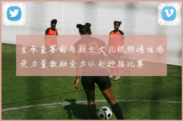 金承奎赛前与新生女儿视频通话感受力量激励全力以赴迎接比赛