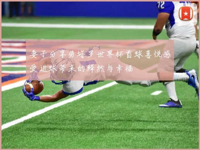 妻子分享劳塔罗世界杯首球喜悦感受进球带来的释然与幸福