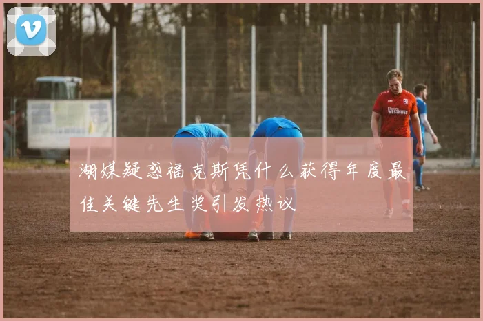 湖媒疑惑福克斯凭什么获得年度最佳关键先生奖引发热议