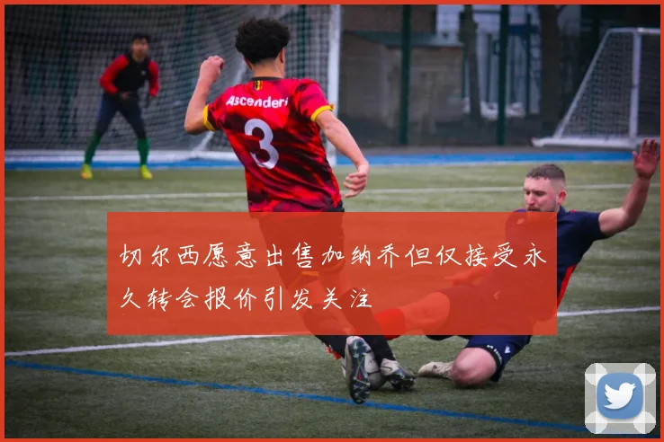 切尔西愿意出售加纳乔但仅接受永久转会报价引发关注