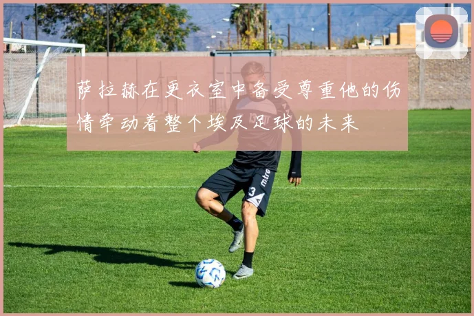 萨拉赫在更衣室中备受尊重他的伤情牵动着整个埃及足球的未来