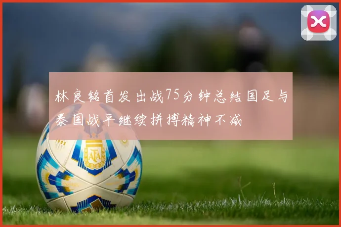 林良铭首发出战75分钟总结国足与泰国战平继续拼搏精神不减