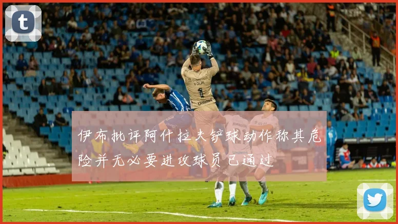 伊布批评阿什拉夫铲球动作称其危险并无必要进攻球员已通过