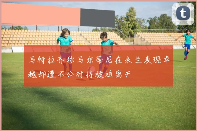 马特拉齐称马尔蒂尼在米兰表现卓越却遭不公对待被迫离开