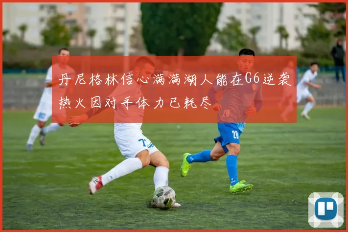 丹尼格林信心满满湖人能在G6逆袭热火因对手体力已耗尽