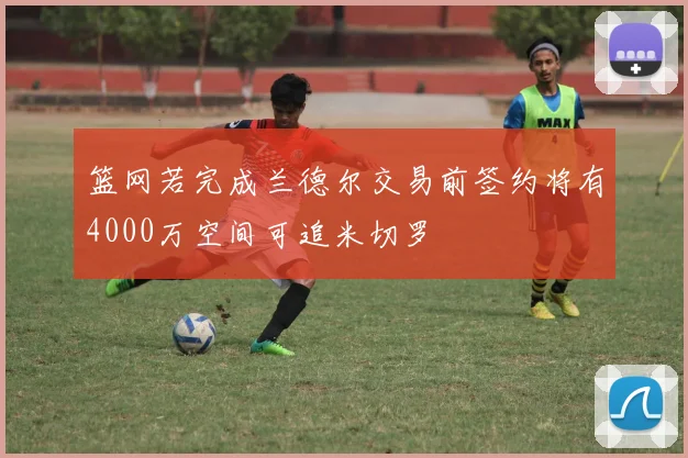 篮网若完成兰德尔交易前签约将有4000万空间可追米切罗